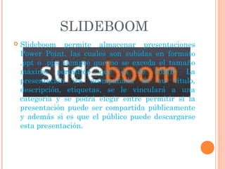 SLIDEBOOM
   Slideboom permite almacenar presentaciones
    Power Point, las cuales son subidas en formato
    .ppt o .pps siempre que no se exceda el tamaño
    máximo permitido que es de 30MB. La
    presentación irá acompañada de su título,
    descripción, etiquetas, se le vinculará a una
    categoría y se podrá elegir entre permitir si la
    presentación puede ser compartida públicamente
    y además si es que el público puede descargarse
    esta presentación.
 