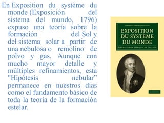 En Exposition du système du
monde (Exposición del
sistema del mundo, 1796)
expuso una teoría sobre la
formación del Sol y
del sistema solar a partir de
una nebulosa o remolino de
polvo y gas. Aunque con
mucho mayor detalle y
múltiples refinamientos, esta
"Hipótesis nebular”
permanece en nuestros días
como el fundamento básico de
toda la teoría de la formación
estelar.
 