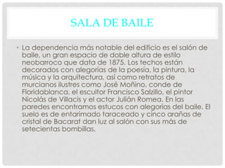SALA DE BAILE
• La dependencia más notable del edificio es el salón de
baile, un gran espacio de doble altura de estilo
neobarroco que data de 1875. Los techos están
decorados con alegorías de la poesía, la pintura, la
música y la arquitectura, así como retratos de
murcianos ilustres como José Moñino, conde de
Floridablanca, el escultor Francisco Salzillo, el pintor
Nicolás de Villacis y el actor Julián Romea. En las
paredes encontramos estucos con alegorías del baile. El
suelo es de entarimado taraceado y cinco arañas de
cristal de Bacarat dan luz al salón con sus más de
setecientas bombillas.
 