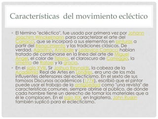 Características del movimiento ecléctico
• El término "ecléctico", fue usado por primera vez por Johann
Joachim Winckelmann para caracterizar el arte del
Carracci, que se incorporó a sus elementos en pinturas a
partir del Renacimiento y las tradiciones clásicas. De
verdad, Agostino, Annibale y Lodovico Carracci habían
tratado de combinarse en la línea del arte de Miguel
Ángel, el color de Tiziano, el claroscuro de Correggio, la
simetría de Rafael y la gracia.
• En el siglo XVIII, Sir Joshua Reynolds, la cabeza de la
Academia Real de Artes en Londres, era uno de los más
influyentes defensores del eclecticismo. En el sexto de sus
famosos Discursos académicos (1774), escribió que el pintor
puede usar el trabajo de la antigüedad como "una revista" de
características comunes, siempre abrirse al público, de dónde
cada hombre tiene un derecho de tomar los materiales que a
él le complacen. En el siglo XIX, en Inglaterra, John Ruskin
también suplicó para el eclecticismo.
 