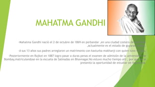 MAHATMA GANDHI
·Mahatma Gandhi nació el 2 de octubre de 1869 en porbandar ,en una ciudad costera de kathiwar
,actualmente es el estado de guyarat (India).
·A sus 13 años sus padres arreglaron un matrimonio con kasturba makhanji con quien tuvo 4 hijos.
·Posteriormente en Rajkot en 1887 logro pasar a duras penas el examen de admisión de la universidad de
Bombay,matriculandose en la escuela de Salmadas en Bhavnagar.No estuvo mucho tiempo alli , por que se le
presento la oportunidad de estudiar en Inglaterra.
 