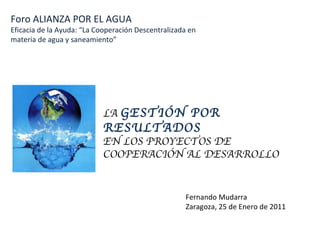 Foro ALIANZA POR EL AGUA Eficacia de la Ayuda: “La Cooperación Descentralizada en materia de agua y saneamiento” LA  GESTIÓN POR RESULTADOS EN LOS PROYECTOS DE COOPERACIÓN AL DESARROLLO Fernando Mudarra Zaragoza, 25 de Enero de 2011 