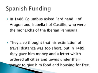 In 1486 Columbus asked Ferdinand II of Aragon and Isabella I of Castille, who were the monarchs of the Iberian Peninsula.  They also thought that his estimation of travel distance was too short, but in 1489 they gave him money and a letter which ordered all cities and towns under their power to give him food and housing for free.  