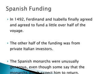 In 1492, Ferdinand and Isabella finally agreed and agreed to fund a little over half of the voyage.  The other half of the funding was from private Italian investors.  The Spanish monarchs were unusually generous, even though some say that the monarchs didn’t expect him to return.  