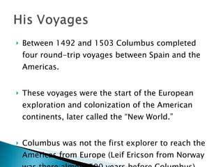 Between 1492 and 1503 Columbus completed four round-trip voyages between Spain and the Americas.  These voyages were the start of the European exploration and colonization of the American continents, later called the “New World.”  Columbus was not the first explorer to reach the Americas from Europe (Leif Ericson from Norway was there almost 500 years before Columbus).  