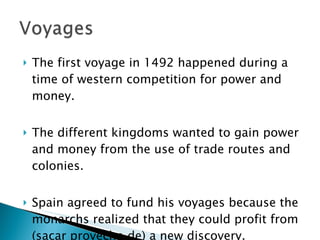 The first voyage in 1492 happened during a time of western competition for power and money.  The different kingdoms wanted to gain power and money from the use of trade routes and colonies.  Spain agreed to fund his voyages because the monarchs realized that they could profit from (sacar provecho de) a new discovery.  