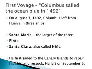 On August 3, 1492, Columbus left from Huelva in three ships:  Santa María  – the larger of the three Pinta Santa Clara , also called  Niña He first sailed to the Canary Islands to repair his ship and restock. He left on September 6.  