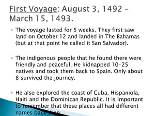 The voyage lasted for 5 weeks. They first saw land on October 12 and landed in The Bahamas (but at that point he called it San Salvador).  The indigenous people that he found there were friendly and peaceful. He kidnapped 10-25 natives and took them back to Spain. Only about 8 survived the journey.  He also explored the coast of Cuba, Hispaniola, Haiti and the Dominican Republic. It is important to remember that these places all had different names back then.  