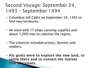 Columbus left Cádiz on September 24, 1493 to find new territories. He went with 17 ships carrying supplies and about 1,200 men to colonize the region.  The colonists included priests, farmers and soldiers.  His goals were to explore the new land, to settle there and to convert the natives into Christians. During this voyage he discovered a lot of islands! 