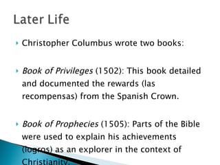 Christopher Columbus wrote two books:  Book of Privileges  (1502): This book detailed and documented the rewards (las recompensas) from the Spanish Crown.  Book of Prophecies  (1505): Parts of the Bible were used to explain his achievements (logros) as an explorer in the context of Christianity.  