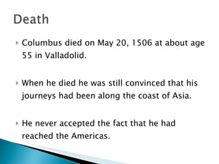 Columbus died on May 20, 1506 at about age 55 in Valladolid.  When he died he was still convinced that his journeys had been along the coast of Asia. He never accepted the fact that he had reached the Americas.  