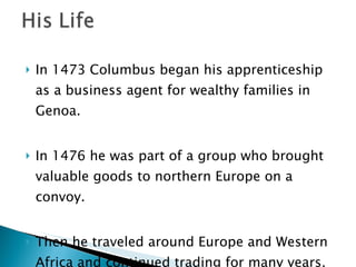 In 1473 Columbus began his apprenticeship as a business agent for wealthy families in Genoa.  In 1476 he was part of a group who brought valuable goods to northern Europe on a convoy.  Then he traveled around Europe and Western Africa and continued trading for many years.  