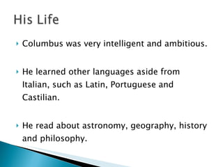 Columbus was very intelligent and ambitious. He learned other languages aside from Italian, such as Latin, Portuguese and Castilian.  He read about astronomy, geography, history and philosophy.  
