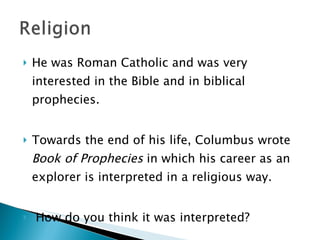 He was Roman Catholic and was very interested in the Bible and in biblical prophecies.  Towards the end of his life, Columbus wrote  Book of Prophecies  in which his career as an explorer is interpreted in a religious way. How do you think it was interpreted?  