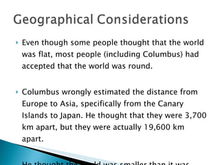 Even though some people thought that the world was flat, most people (including Columbus) had accepted that the world was round.  Columbus wrongly estimated the distance from Europe to Asia, specifically from the Canary Islands to Japan. He thought that they were 3,700 km apart, but they were actually 19,600 km apart.  He thought the world was smaller than it was.  