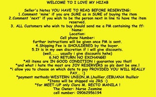WELCOME TO I LOVE MY HIJAB Seller's Notes YOU HAVE TO READ BEFORE RESERVING: 1.Comment 'mine' if you are SURE as in SURE of buying the item 2.Comment 'next' if you wish to be the person next in line to have the item reserved. 3. ALL Customers who wish to buy should send me a PM containing the ff: Name: Location: Cell phone Number: further instructions will be given once PM is sent. 4.Shipping Fee is SHOULDERED by the buyer. 5.It is in my own discretion if i will give discounts. (well,.... usually i give discounts hehe) 6.NO RETURN NO EXCHANGE! *All items are IN GOOD CONDITION i guarantee you that! *and what i hate the most are JOY RESERVERS so pls dont be one.! *i allow you to choose on which date to pay PROVIDED YOU WILL REALLY PAY,. :) *payment methods:WESTERN UNION,M.Lhuillier,CEBUANA lhuilleir *Items will be shipped via JRS :) *for MEET-UP only Claro M. RECTO MANILA ! The Owner: Nurse Jasmine cell number: 09062956194 