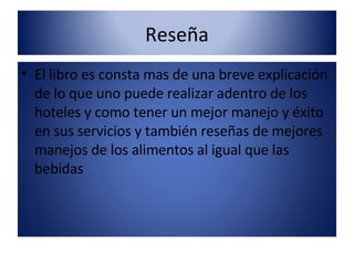 Reseña El libro es consta mas de una breve explicación de lo que uno puede realizar adentro de los hoteles y como tener un mejor manejo y éxito en sus servicios y también reseñas de mejores manejos de los alimentos al igual que las bebidas  