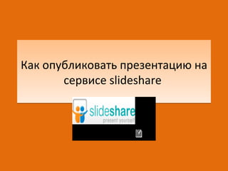 Как опубликовать презентацию на
       сервисе slideshare
 