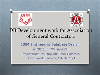 DB Development work for Association
      of General Contractors
    5394 Engineering Database Design
            Fall 2011, Dr. Weihang Zhu
     Project team: Vaibhav Chauhan, Fatemeh
        Hosseinzadehdastak, Ashish Patel
 