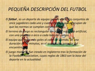 PEQUEÑA DESCRIPCIÓN DEL FUTBOL
El fútbol , es un deporte de equipo jugado entre dos conjuntos de
once jugadores cada uno y cuatro árbitros que se ocupan de
que las normas se cumplan correctamente.
El terreno de juego es rectangular de césped natural o artificial,
con una portería o arco a cada lado del campo.
El equipo que logre más goles al cabo del partido, de una
duración de 90 minutos, es el que resulta ganador del
encuentro.
El juego moderno fue creado en Inglaterra tras la formación de
la Football Association, cuyas reglas de 1863 son la base del
deporte en la actualidad.
 