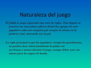 Naturaleza del juego
El fútbol se juega siguiendo una serie de reglas. Este deporte se
practica con una pelota esférica donde dos equipos de once
jugadores cada uno compiten por encajar la misma en la
portería rival, marcando así un gol.
La regla principal es que los jugadores, excepto los guardametas,
no pueden tocar intencionalmente la pelota con
sus brazos o manos durante el juego, aunque deben usar sus
manos para los saques de banda.
 