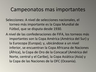 Campeonatos mas importantes
Selecciones: A nivel de selecciones nacionales, el
torneo más importante es la Copa Mundial de
Fútbol, que se disputa desde 1930.
A nivel de las confederaciones de FIFA, los torneos más
importantes son la Copa América (América del Sur) y
la Eurocopa (Europa); y, ubicándose a un nivel
inferior, se encuentran la Copa Africana de Naciones
(África), la Copa de Oro de la Concacaf (América del
Norte, central y el Caribe), la Copa Asiática (Asia) y
la Copa de las Naciones de la OFC (Oceanía).
 