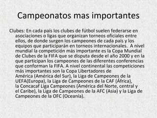 Campeonatos mas importantes
Clubes: En cada país los clubes de fútbol suelen federarse en
asociaciones o ligas que organizan torneos oficiales entre
ellos, de donde surgen los campeones de cada país y los
equipos que participarán en torneos internacionales. A nivel
mundial la competición más importante es la Copa Mundial
de Clubes de la FIFA que se disputa desde el año 2000 y en la
que participan los campeones de las diferentes conferencias
que conforman la FIFA. A nivel continental las competiciones
más importantes son la Copa Libertadores de
América (América del Sur), la Liga de Campeones de la
UEFA(Europa), la Liga de Campeones de la CAF (África),
la Concacaf Liga Campeones (América del Norte, central y
el Caribe), la Liga de Campeones de la AFC (Asia) y la Liga de
Campeones de la OFC (Oceanía).
 