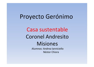 Proyecto Gerónimo
Casa sustentable
Coronel Andresito
Misiones
Alumnos: Andrea Ianniciello
Néstor Chiora
 