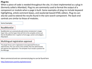 Some Examples
http://extensions.joomla.org/extensions/
More commercial and non commercial plug-ins can be found here
Plug-Ins
When a piece of code is needed throughout the site, it is best implemented as a plug-in
(formerly called a Mambot). Plug-ins are commonly used to format the output of a
component or module when a page is built. Some examples of plug-ins include keyword
highlighting, article comment boxes, and JavaScript-based HTML editors. Plug-ins can
also be used to extend the results found in the core search component. The back-end
controls are similar to those of modules.
ReadMoreExt can automatically add articles introduction's images
hyper links, and the hyper links will link to the complete article, just
like the ReadMore link. It applies to front page, section and category
blog layout.
ReadMoreExt
This plugin forces user's registration to be approved first by an
administrator. The user email is first verified, then the administrator
will approve the registration. The template must include a position for
the Message
Multilingual registration approval
 