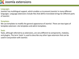 Languages
Joomla! has multilingual support, which enables us to present Joomla! in many different
languages. Language extensions include files that define translated strings for different parts
of Joomla!.
Templates
We use templates to modify the general appearance of Joomla!. There are two types of
template extension: site templates and admin templates.
Tools
Tools, although referred to as extensions, are very different to components, modules,
and plugins. The term 'tools' is used to describe any other type extension that can be
used in conjunction with Joomla!.
Joomla extensions
 
