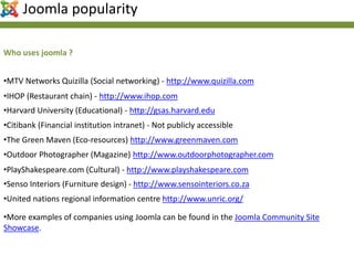 •MTV Networks Quizilla (Social networking) - http://www.quizilla.com
•IHOP (Restaurant chain) - http://www.ihop.com
•Harvard University (Educational) - http://gsas.harvard.edu
•Citibank (Financial institution intranet) - Not publicly accessible
•United nations regional information centre http://www.unric.org/
•The Green Maven (Eco-resources) http://www.greenmaven.com
•Senso Interiors (Furniture design) - http://www.sensointeriors.co.za
•PlayShakespeare.com (Cultural) - http://www.playshakespeare.com
•Outdoor Photographer (Magazine) http://www.outdoorphotographer.com
•More examples of companies using Joomla can be found in the Joomla Community Site
Showcase.
Who uses joomla ?
Joomla popularity
 