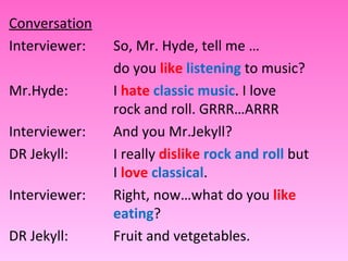 Conversation Interviewer: So, Mr. Hyde, tell me …  do you  like   listening   to music? Mr.Hyde:  I  hate   classic music . I love  rock and roll. GRRR…ARRR Interviewer: And you Mr.Jekyll? DR Jekyll: I really  dislike   rock and roll  but  I  love   classical . Interviewer: Right, now…what do you  like   eating ? DR Jekyll: Fruit and vetgetables. 