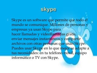    Skype es un software que permite que todo el
    mundo se comunique. Millones de personas y
    empresas ya usan Skype para
    hacer llamadas y videollamadas gratis,
    enviar mensajes instantáneos y compartir
    archivos con otras personas que usan Skype.
    Puedes usar Skype en lo que mejor se adapte a
    tus necesidades: en tu teléfono móvil, equipo
    informático o TV con Skype.
 