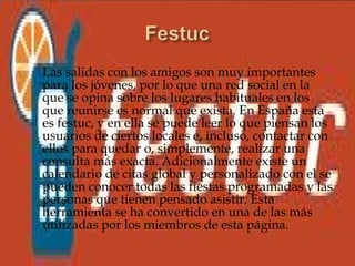    Las salidas con los amigos son muy importantes
    para los jóvenes, por lo que una red social en la
    que se opina sobre los lugares habituales en los
    que reunirse es normal que exista. En España esta
    es festuc, y en ella se puede leer lo que piensan los
    usuarios de ciertos locales e, incluso, contactar con
    ellos para quedar o, simplemente, realizar una
    consulta más exacta. Adicionalmente existe un
    calendario de citas global y personalizado con el se
    pueden conocer todas las fiestas programadas y las
    personas que tienen pensado asistir. Esta
    herramienta se ha convertido en una de las más
    utilizadas por los miembros de esta página.
 