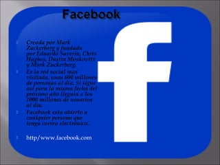    Creada por Mark
    Zuckerberg y fundada
    por Eduardo Saverin, Chris
    Hughes, Dustin Moskovitz
    y Mark Zuckerberg.
   Es la red social mas
    visitada, unas 600 millones
    de personas al día. Si sigue
    así para la misma fecha del
    próximo año llegara a los
    1000 millones de usuarios
    al día.
   Facebook esta abierto a
    cualquier persona que
    tenga correo electrónico.

   http/www.facebook.com
 