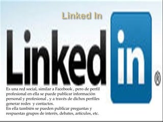 Es una red social, similar a Facebook , pero de perfil
profesional en ella se puede publicar información
personal y profesional , y a través de dichos perfiles
generar redes y contactos.
En ella también se pueden publicar preguntas y
respuestas grupos de interés, debates, artículos, etc.
 