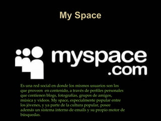 Es una red social en donde los mismos usuarios son los
que proveen en contenido, a través de perfiles personales
que contienen blogs, fotografías, grupos de amigos,
música y videos. My space, especialmente popular entre
los jóvenes, y ya parte de la cultura popular, posee
además un sistema interno de emails y su propio motor de
búsquedas.
 