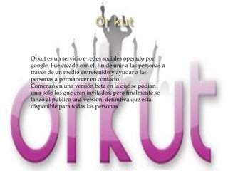 Orkut es un servicio e redes sociales operado por
google. Fue creado con el fin de unir a las personas a
través de un medio entretenido y ayudar a las
personas a permanecer en contacto.
Comenzó en una versión beta en la que se podían
unir solo los que eran invitados, pero finalmente se
lanzo al publico una versión definitiva que esta
disponible para todas las personas .
 