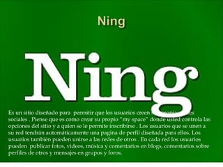 Es un sitio diseñado para permitir que los usuarios creen sus propias redes
sociales . Piense que es como crear su propio “my space” donde usted controla las
opciones del sitio y a quien se le permite inscribirse . Los usuarios que se unen a
su red tendrán automáticamente una pagina de perfil diseñada para ellos. Los
usuarios también pueden unirse a las redes de otros . En cada red los usuarios
pueden publicar fotos, videos, música y comentarios en blogs, comentarios sobre
perfiles de otros y mensajes en grupos y foros.
 