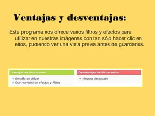Ventajas y desventajas:
Este programa nos ofrece varios filtros y efectos para
utilizar en nuestras imágenes con tan sólo hacer clic en
ellos, pudiendo ver una vista previa antes de guardarlos.
 