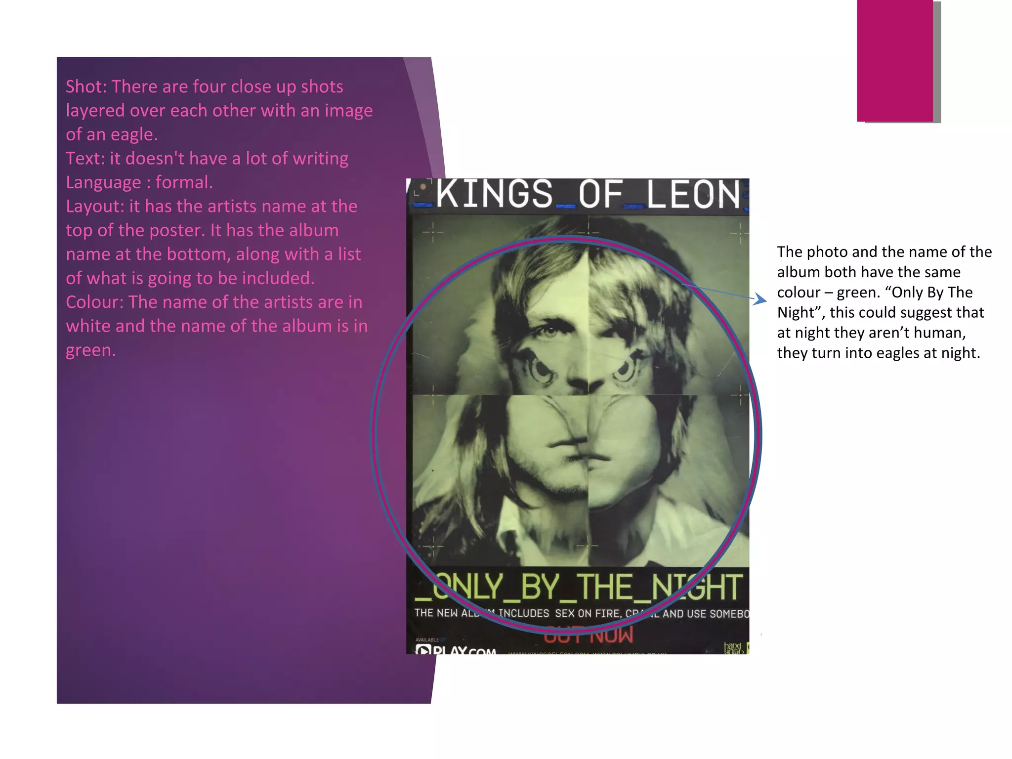 Shot: There are four close up shots
layered over each other with an image
of an eagle.
Text: it doesn't have a lot of writing
Language : formal.
Layout: it has the artists name at the
top of the poster. It has the album
name at the bottom, along with a list
of what is going to be included.
Colour: The name of the artists are in
white and the name of the album is in
green.
The photo and the name of the
album both have the same
colour – green. “Only By The
Night”, this could suggest that
at night they aren’t human,
they turn into eagles at night.