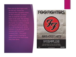There are no shot types used
for this ad. I know this
because this is graphics done
on the computer, so there
was no need for any shot
types to be used. The writing
in the centre is the initials for
the band. it is written in black
writing with white outlines,
on a red background. At the
bottom, it has got the date of
release, and the word “
Greatest Hits”. This could
suggest that it is going to
have some of the best songs
they have done.
