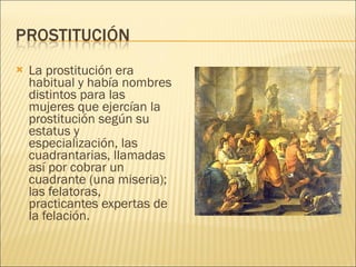 La prostitución era habitual y había nombres distintos para las mujeres que ejercían la prostitución según su estatus y especialización, las cuadrantarias, llamadas así por cobrar un cuadrante (una miseria); las felatoras, practicantes expertas de la felación. 