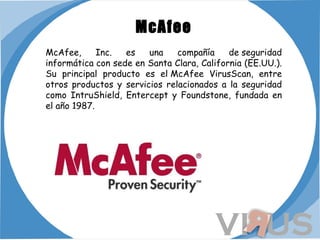 McAfee McAfee, Inc. es una compañía de seguridad informática con sede en Santa Clara, California (EE.UU.). Su principal producto es el McAfee VirusScan, entre otros productos y servicios relacionados a la seguridad como IntruShield, Entercept y Foundstone, fundada en el año 1987.  