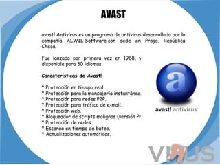 AVAST avast! Antivirus es un programa de antivirus desarrollado por la compañía ALWIL Software con sede en Praga, República Checa. Fue lanzado por primera vez en 1988, y actualmente está disponible para 30 idiomas. Características de Avast! * Protección en tiempo real. * Protección para la mensajería instantánea. * Protección para redes P2P. * Protección para tráfico de e-mail. * Protección web. * Bloqueador de scripts malignos (versión Pro). * Protección de redes. * Escaneo en tiempo de buteo. * Actualizaciones automáticas.   