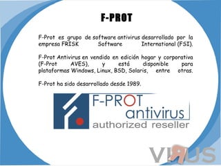   F-PROT F-Prot es grupo de software antivirus desarrollado por la empresa FRISK Software International (FSI). F-Prot Antivirus en vendido en edición hogar y corporativa (F-Prot AVES), y está disponible para plataformas Windows, Linux, BSD, Solaris, entre otras. F-Prot ha sido desarrollado desde 1989. 