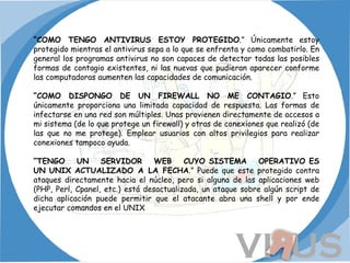 “ COMO TENGO ANTIVIRUS ESTOY PROTEGIDO .” Únicamente estoy protegido mientras el antivirus sepa a lo que se enfrenta y como combatirlo. En general los programas antivirus no son capaces de detectar todas las posibles formas de contagio existentes, ni las nuevas que pudieran aparecer conforme las computadoras aumenten las capacidades de comunicación. “ COMO DISPONGO DE UN FIREWALL NO ME CONTAGIO .” Esto únicamente proporciona una limitada capacidad de respuesta. Las formas de infectarse en una red son múltiples. Unas provienen directamente de accesos a mi sistema (de lo que protege un firewall) y otras de conexiones que realizó (de las que no me protege). Emplear usuarios con altos privilegios para realizar conexiones tampoco ayuda. “ TENGO UN SERVIDOR WEB CUYO SISTEMA OPERATIVO ES UN UNIX ACTUALIZADO A LA FECHA .” Puede que este protegido contra ataques directamente hacia el núcleo, pero si alguna de las aplicaciones web (PHP, Perl, Cpanel, etc.) está desactualizada, un ataque sobre algún script de dicha aplicación puede permitir que el atacante abra una shell y por ende ejecutar comandos en el UNIX 