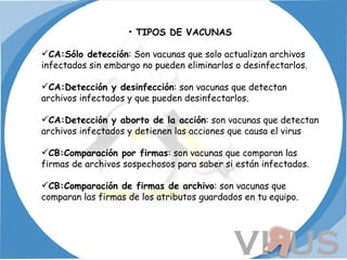 TIPOS DE VACUNAS CA:Sólo detección : Son vacunas que solo actualizan archivos infectados sin embargo no pueden eliminarlos o desinfectarlos. CA:Detección y desinfección : son vacunas que detectan archivos infectados y que pueden desinfectarlos. CA:Detección y aborto de la acción : son vacunas que detectan archivos infectados y detienen las acciones que causa el virus CB:Comparación por firmas : son vacunas que comparan las firmas de archivos sospechosos para saber si están infectados. CB:Comparación de firmas de archivo : son vacunas que comparan las firmas de los atributos guardados en tu equipo. 