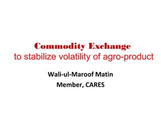 Commodity Exchange
to stabilize volatility of agro-product
         Wali-ul-Maroof Matin
           Member, CARES
 