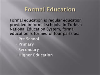 Formal education is regular education 
provided in formal schools. In Turkish 
National Education System, formal 
education is formed of four parts as: 
• Pre-School 
• Primary 
• Secondary 
• Higher Education 
 